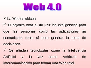  La Web es ubicua.
 El objetivo será el de unir las inteligencias para
que las personas como las aplicaciones se
comuniquen entre sí para generar la toma de
decisiones.
 Se añaden tecnologías como la Inteligencia
Artificial y la voz como vehículo de
intercomunicación para formar una Web total.
 