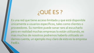 ¿QUÉ ES ?
Es una red que tiene acceso limitado y que está disponible
únicamente a usuarios específicos, tales como clientes o
proveedores. Su nombre puede sonar raro al escucharlo
pero en realidad muchas empresas lo están utilizando, es
mas muchos de nosotros podremos haberlo utilizado sin
darnos cuenta, un ejemplo muy claro de esto es la empresa
FedEx.

 