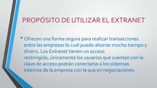 PROPÓSITO DE UTILIZAR EL EXTRANET

• Ofrecen una forma segura para realizar transacciones
entre las empresas lo cual puede ahorrar mucho tiempo y
dinero. Los Extranet tienen un acceso
restringido, únicamente los usuarios que cuentan con la
clave de acceso podrán conectarse a los sistemas
internos de la empresa con la que en negociaciones.

 