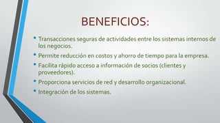 BENEFICIOS:
• Transacciones seguras de actividades entre los sistemas internos de
los negocios.

• Permite reducción en costos y ahorro de tiempo para la empresa.
• Facilita rápido acceso a información de socios (clientes y
proveedores).

• Proporciona servicios de red y desarrollo organizacional.
• Integración de los sistemas.

 