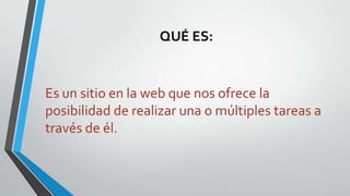 QUÉ ES:

Es un sitio en la web que nos ofrece la
posibilidad de realizar una o múltiples tareas a
través de él.

 