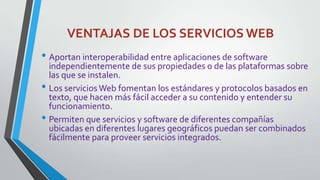 VENTAJAS DE LOS SERVICIOS WEB

• Aportan interoperabilidad entre aplicaciones de software

independientemente de sus propiedades o de las plataformas sobre
las que se instalen.
• Los servicios Web fomentan los estándares y protocolos basados en
texto, que hacen más fácil acceder a su contenido y entender su
funcionamiento.
• Permiten que servicios y software de diferentes compañías
ubicadas en diferentes lugares geográficos puedan ser combinados
fácilmente para proveer servicios integrados.

 