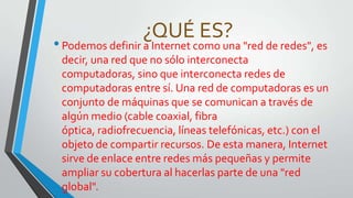 ¿QUÉ ES?

• Podemos definir a Internet como una "red de redes", es
decir, una red que no sólo interconecta
computadoras, sino que interconecta redes de
computadoras entre sí. Una red de computadoras es un
conjunto de máquinas que se comunican a través de
algún medio (cable coaxial, fibra
óptica, radiofrecuencia, líneas telefónicas, etc.) con el
objeto de compartir recursos. De esta manera, Internet
sirve de enlace entre redes más pequeñas y permite
ampliar su cobertura al hacerlas parte de una "red
global".

 