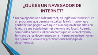 ¿QUÉ ES UN NAVEGADOR DE
INTERNET?

• Un navegador web o de Internet, en inglés un "browser", es
un programa que permite visualizar la información que
contiene una página web (que es un página de los sitios en
la red, ya sea esta la Internet o en una red local). Además
son usados para visualizar archivos que utilicen el mismo
formato de los documentos en la Internet (e incluso hoy en
día permiten visualizar prácticamente todo tipo de
documentos).

 