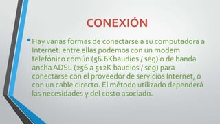 CONEXIÓN
• Hay varias formas de conectarse a su computadora a
Internet: entre ellas podemos con un modem
telefónico común (56.6Kbaudios / seg) o de banda
ancha ADSL (256 a 512K baudios / seg) para
conectarse con el proveedor de servicios Internet, o
con un cable directo. El método utilizado dependerá
las necesidades y del costo asociado.

 