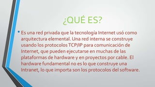 ¿QUÉ ES?
• Es una red privada que la tecnología Internet usó como
arquitectura elemental. Una red interna se construye
usando los protocolos TCP/IP para comunicación de
Internet, que pueden ejecutarse en muchas de las
plataformas de hardware y en proyectos por cable. El
hardware fundamental no es lo que construye una
Intranet, lo que importa son los protocolos del software.

 