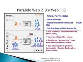UNABVIRTUAL "TECNOLOGIAS DE LA WEB 2.0" Javier Rios Gòmez Portales / Pág. Web estáticas Usuario consumidor. Necesario conocimiento técnico para  realizar sitios. Centralización de gestión de información. Sitios dinámicos – Retroalimentación (blogs, wikis). Usuario protagonista – activo. Plataforma “transparente”: no es necesario conocimiento técnico. Descentralización de gestión de información – Gestión Colaborativa – Redes sociales 