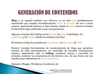 UNABVIRTUAL "TECNOLOGIAS DE LA WEB 2.0" Javier Rios Gòmez Blog , o en español también una  bitácora , es un sitio  web  periódicamente actualizado que recopila cronológicamente  textos  o  artículos  de uno o varios autores, apareciendo primero el más reciente, donde el  autor  conserva siempre la libertad de dejar publicado lo que crea pertinente.  Algunas variantes del weblog son los  fotolog , los  vlogs  (videoblogs), los  audioblogs  y los  moblog  (desde los teléfonos móviles).  El término  weblog  fue acuñado por  Jorn Barger  en  diciembre  de  1997 . Existen variadas herramientas de mantenimiento de blogs que permiten, muchas de ellas gratuitamente, sin necesidad de elevados conocimientos técnicos, administrar todo el  weblog , coordinar, borrar o reescribir los artículos, moderar los comentarios de los lectores, etc., de una forma casi tan sencilla como administrar el  correo electrónico .  Ejemplos: Blogger, Wordpress, LiveJornal, etc 