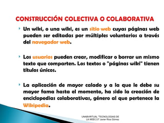 Un  wiki , o una  wiki , es un  sitio web  cuyas páginas web pueden ser editadas por múltiples voluntarios a través del  navegador web .  Los  usuarios  pueden crear, modificar o borrar un mismo texto que comparten. Los textos o "páginas wiki" tienen títulos únicos. La aplicación de mayor calado y a la que le debe su mayor fama hasta el momento, ha sido la creación de enciclopedias colaborativas, género al que pertenece la  Wikipedia .  UNABVIRTUAL "TECNOLOGIAS DE LA WEB 2.0" Javier Rios Gòmez 