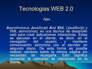 Tecnologias WEB 2.0 Ajax A synchronous  J avaScript  A nd  X ML  (JavaScript y XML asíncronos), es una técnica de desarrollo web para crear aplicaciones interactivas. Éstas se ejecutan en el cliente, es decir, en el navegador del usuario, y mantiene comunicación asíncrona con el servidor en segundo plano. De esta forma es posible realizar cambios sobre la misma página sin necesidad de recargarla. Esto significa aumentar la velocidad de interacción en la misma. 