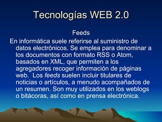Tecnologías WEB 2.0 Feeds En informática suele referirse al suministro de datos electrónicos. Se emplea para denominar a los documentos con formato RSS o Atom, basados en XML, que permiten a los agregadores recoger información de páginas web.  Los  feeds  suelen incluir titulares de noticias o artículos, a menudo acompañados de un resumen. Son muy utilizados en los weblogs o bitácoras, así como en prensa electrónica. 