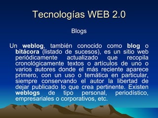 Tecnologías WEB 2.0 Blogs Un  weblog , también conocido como  blog  o  bitácora  (listado de sucesos), es un sitio web periódicamente actualizado que recopila cronológicamente textos o artículos de uno o varios autores donde el más reciente aparece primero, con un uso o temática en particular, siempre conservando el autor la libertad de dejar publicado lo que crea pertinente. Existen  weblogs  de tipo personal, periodístico, empresariales o corporativos, etc. 