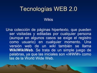 Tecnologías WEB 2.0 Wikis Una colección de páginas hipertexto, que pueden ser visitadas y editadas por cualquier persona (aunque en algunos casos se exige el registro como usuario) en cualquier momento. Una versión web de un  wiki  también se llama  WikiWikiWeb . Se trata de un simple juego de palabras, ya que las iniciales son « WWW » como las de la World Wide Web. 