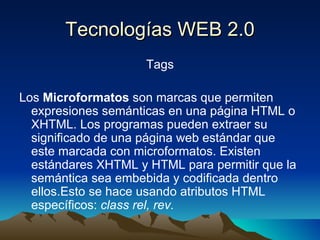 Tecnologías WEB 2.0 Tags Los  Microformatos  son marcas que permiten expresiones semánticas en una página HTML o XHTML. Los programas pueden extraer su significado de una página web estándar que este marcada con microformatos. Existen estándares XHTML y HTML para permitir que la semántica sea embebida y codificada dentro ellos.Esto se hace usando atributos HTML específicos:  class rel, rev. 