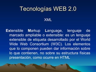 Tecnologías WEB 2.0 XML Ex tensible  M arkup  L anguage, lenguaje de marcado ampliable o extensible: es un lenguaje extensible de etiqueta desarrollado por el World Wide Web Consortium (W3C). Los elementos que lo componen pueden dar información sobre lo que contienen, no sobre su estructura físicas presentación, como ocurre en HTML 