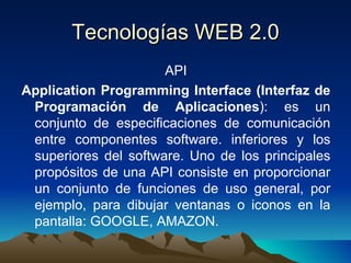 Tecnologías WEB 2.0 API Application Programming Interface (Interfaz de Programación de Aplicaciones ): es un conjunto de especificaciones de comunicación entre componentes software. inferiores y los superiores del software. Uno de los principales propósitos de una API consiste en proporcionar un conjunto de funciones de uso general, por ejemplo, para dibujar ventanas o iconos en la pantalla: GOOGLE, AMAZON. 