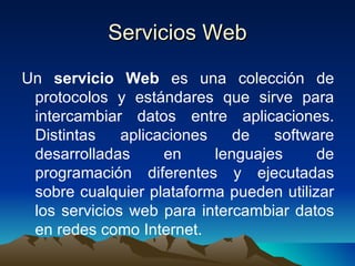 Servicios Web Un  servicio Web  es una colección de protocolos y estándares que sirve para intercambiar datos entre aplicaciones. Distintas aplicaciones de software desarrolladas en lenguajes de programación diferentes y ejecutadas sobre cualquier plataforma pueden utilizar los servicios web para intercambiar datos en redes como Internet. 