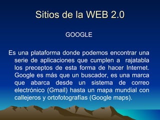 Sitios de la WEB 2.0 GOOGLE Es una plataforma donde podemos encontrar una serie de aplicaciones que cumplen a  rajatabla los preceptos de esta forma de hacer Internet. Google es más que un buscador, es una marca que abarca desde un sistema de correo electrónico (Gmail) hasta un mapa mundial con callejeros y ortofotografías (Google maps). 