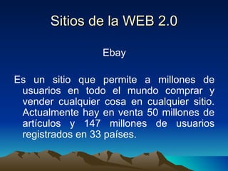 Sitios de la WEB 2.0 Ebay Es un sitio que permite a millones de usuarios en todo el mundo comprar y vender cualquier cosa en cualquier sitio. Actualmente hay en venta 50 millones de artículos y 147 millones de usuarios registrados en 33 países. 