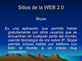Sitios de la WEB 2.0 Skype Es una aplicación que permite hablar gratuitamente con otros usuarios que se encuentran en cualquier parte del mundo, usando tecnología de voz sobre IP. Skype permite incluso hablar por teléfono con todo el mundo a un precio muy competitivo. 