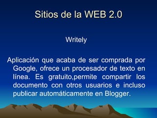 Sitios de la WEB 2.0 Writely Aplicación que acaba de ser comprada por Google, ofrece un procesador de texto en línea. Es gratuito,permite compartir los documento con otros usuarios e incluso publicar automáticamente en Blogger. 