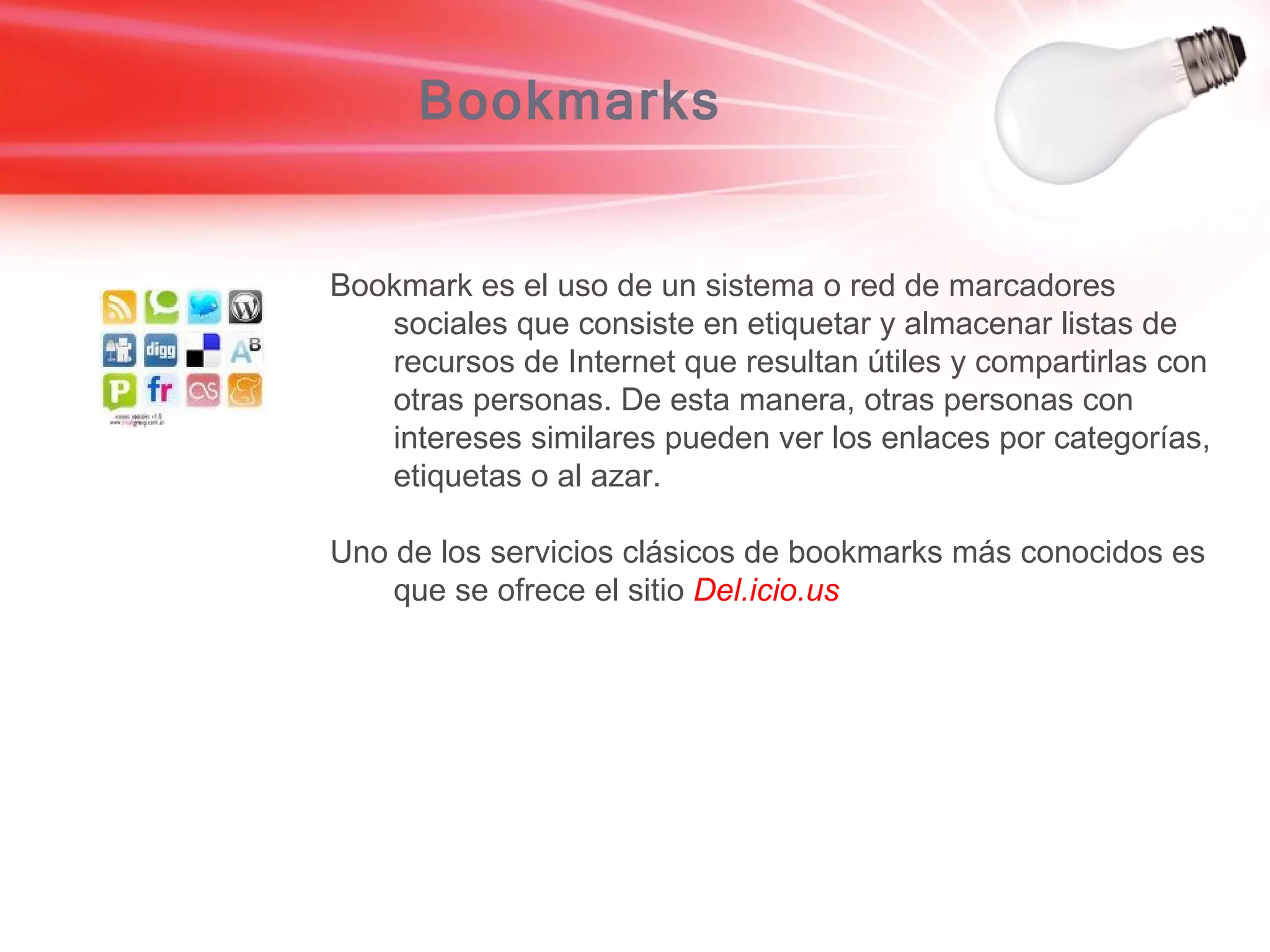 Bookmarks Bookmark es el uso de un sistema o red de marcadores sociales que consiste en etiquetar y almacenar listas de recursos de Internet que resultan útiles y compartirlas con otras personas. De esta manera, otras personas con intereses similares pueden ver los enlaces por categorías, etiquetas o al azar.  Uno de los servicios clásicos de bookmarks más conocidos es que se ofrece el sitio  Del.icio.us   