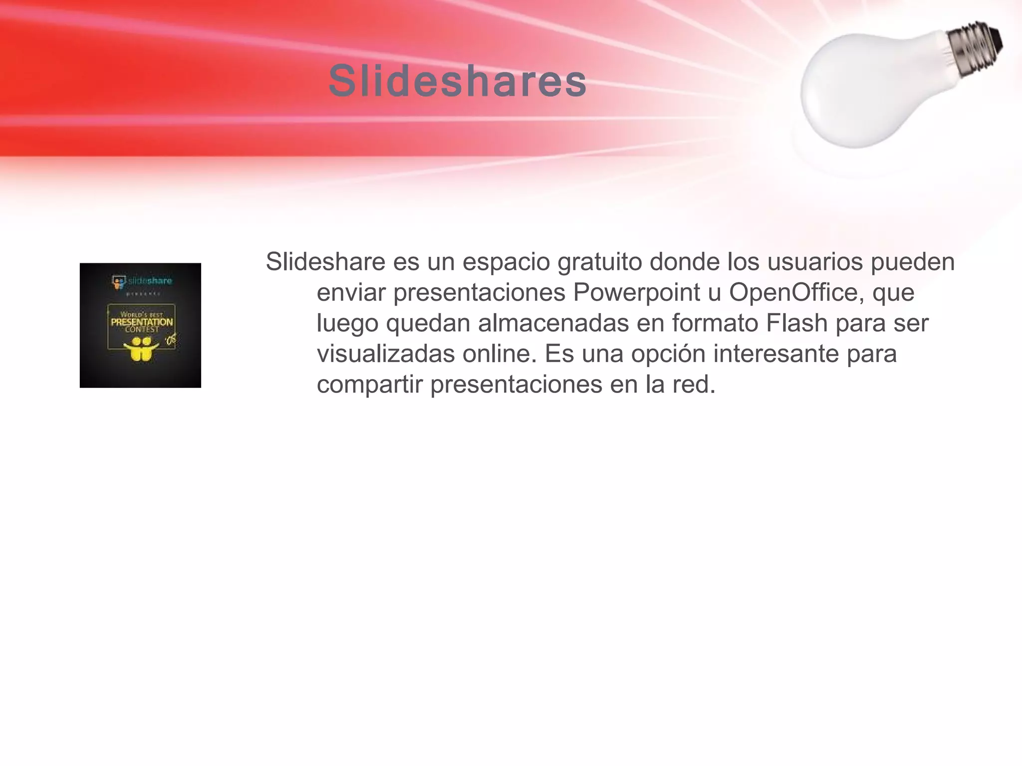 Slideshares Slideshare es un espacio gratuito donde los usuarios pueden enviar presentaciones Powerpoint u OpenOffice, que luego quedan almacenadas en formato Flash para ser visualizadas online. Es una opción interesante para compartir presentaciones en la red.  