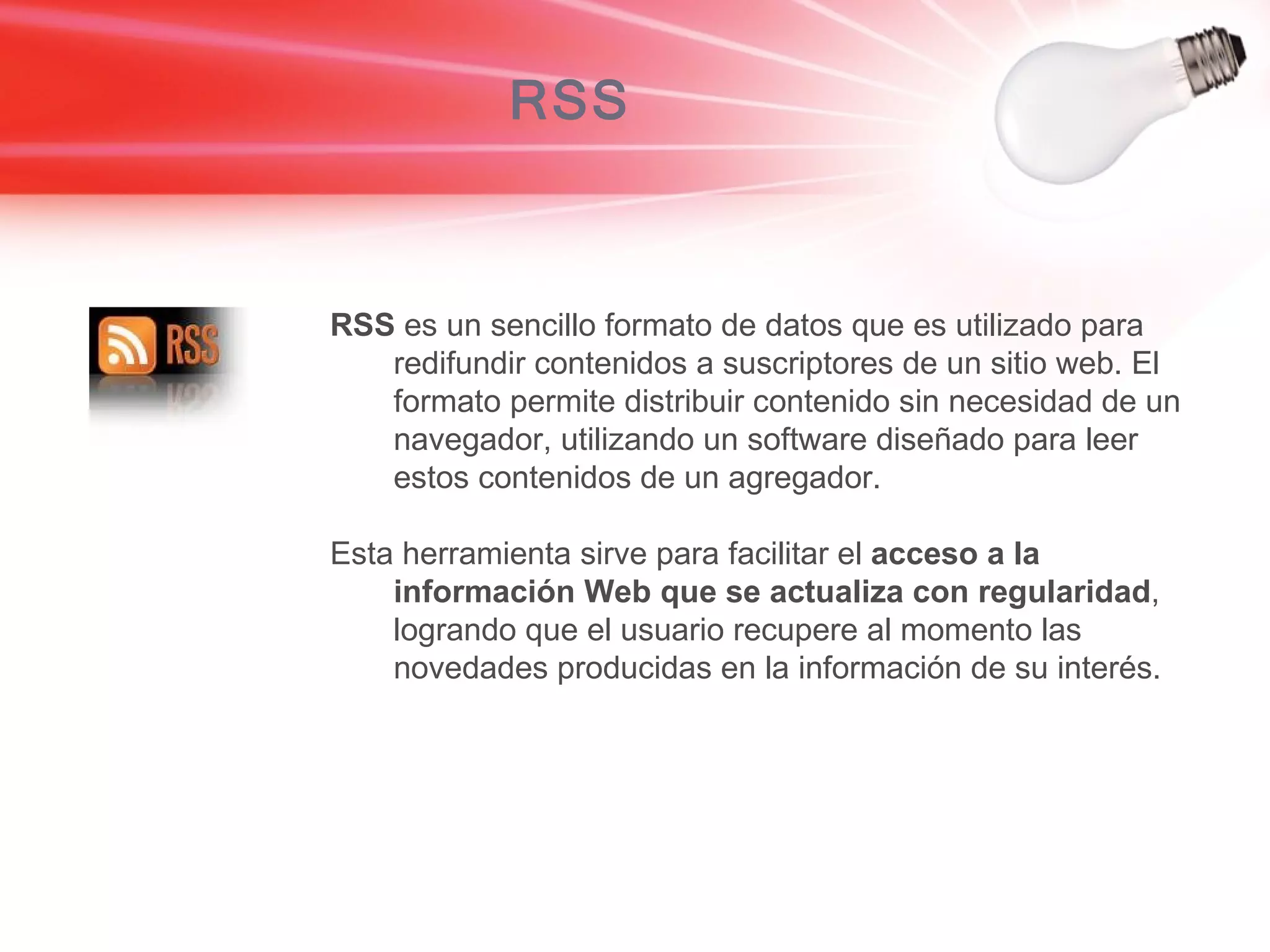 RSS RSS  es un sencillo formato de datos que es utilizado para redifundir contenidos a suscriptores de un sitio web. El formato permite distribuir contenido sin necesidad de un navegador, utilizando un software diseñado para leer estos contenidos de un agregador.  Esta herramienta sirve para facilitar el  acceso a la información Web que se actualiza con regularidad , logrando que el usuario recupere al momento las novedades producidas en la información de su interés. 
