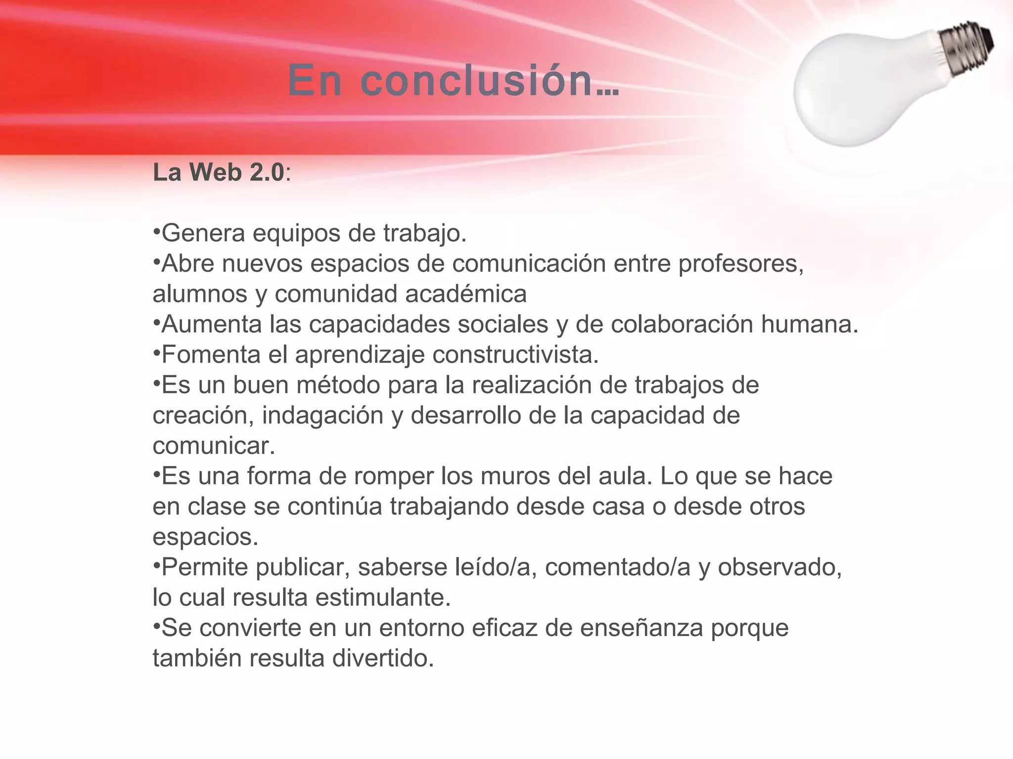 En conclusión… La Web 2.0 : Genera equipos de trabajo. Abre nuevos espacios de comunicación entre profesores, alumnos y comunidad académica Aumenta las capacidades sociales y de colaboración humana. Fomenta el aprendizaje constructivista. Es un buen método para la realización de trabajos de creación, indagación y desarrollo de la capacidad de comunicar. Es una forma de romper los muros del aula. Lo que se hace en clase se continúa trabajando desde casa o desde otros espacios. Permite publicar, saberse leído/a, comentado/a y observado, lo cual resulta estimulante. Se convierte en un entorno eficaz de enseñanza porque también resulta divertido. 