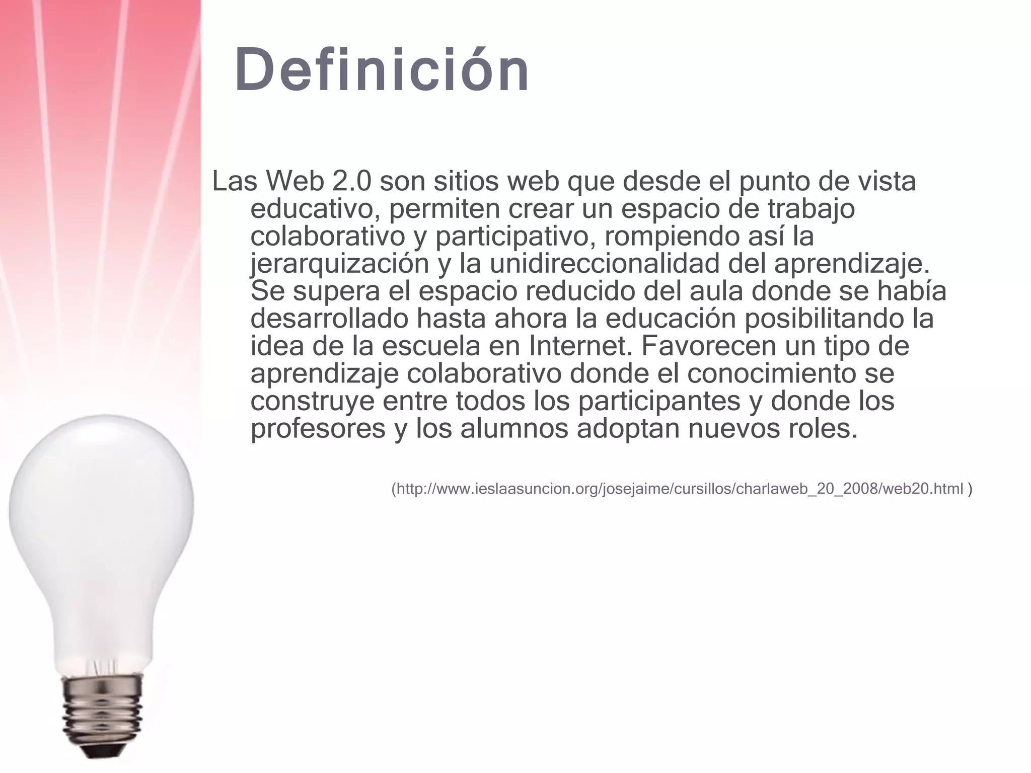Definición Las Web 2.0 son sitios web que desde el punto de vista educativo, permiten crear un espacio de trabajo colaborativo y participativo, rompiendo así la jerarquización y la unidireccionalidad del aprendizaje. Se supera el espacio reducido del aula donde se había desarrollado hasta ahora la educación posibilitando la idea de la escuela en Internet. Favorecen un tipo de aprendizaje colaborativo donde el conocimiento se construye entre todos los participantes y donde los profesores y los alumnos adoptan nuevos roles. (http://www.ieslaasuncion.org/josejaime/cursillos/charlaweb_20_2008/web20.html  ) 