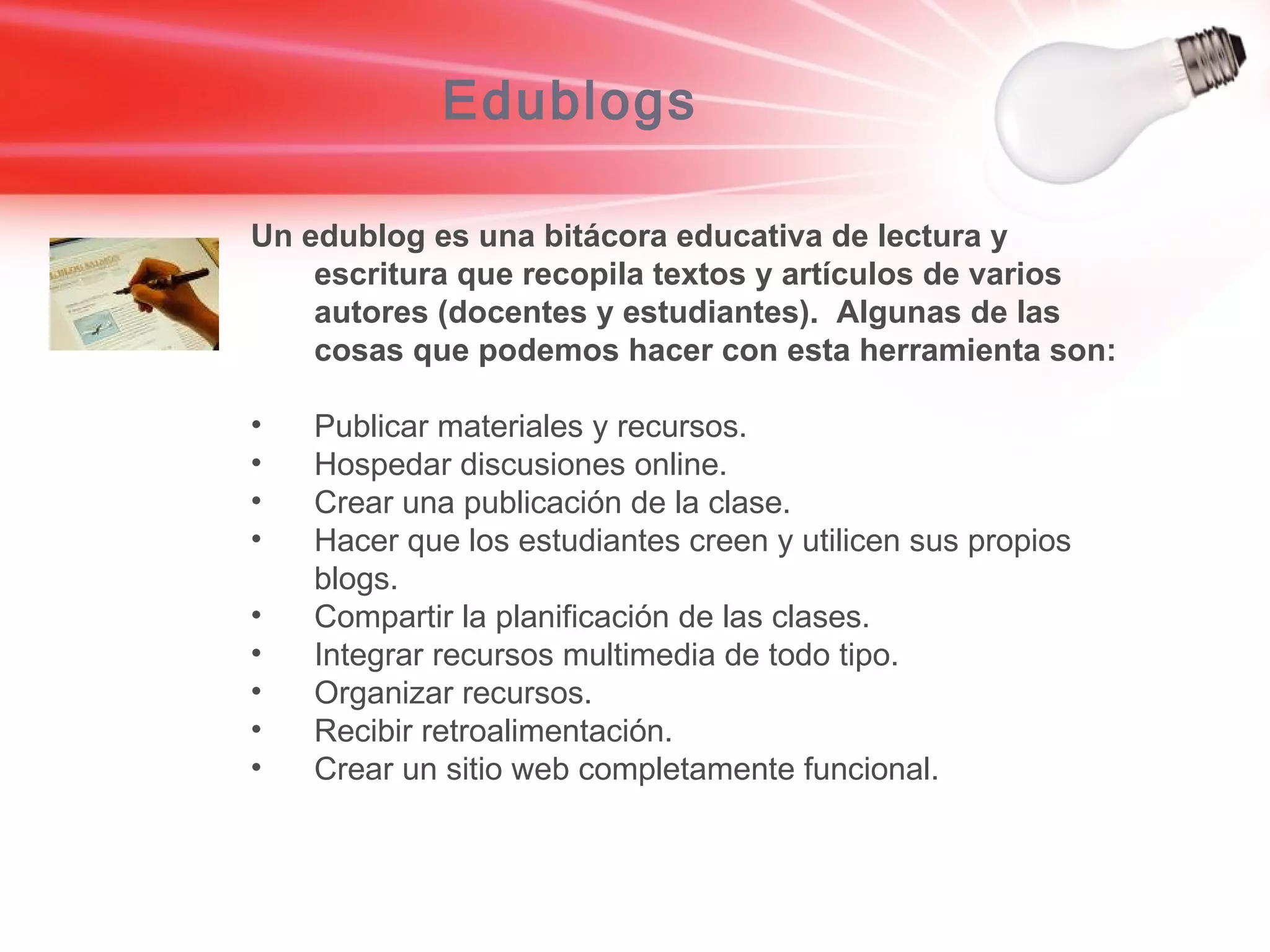 Edublogs Un edublog es una bitácora educativa de lectura y escritura que recopila textos y artículos de varios autores (docentes y estudiantes).  Algunas de las cosas que podemos hacer con esta herramienta son: Publicar materiales y recursos. Hospedar discusiones online. Crear una publicación de la clase. Hacer que los estudiantes creen y utilicen sus propios blogs. Compartir la planificación de las clases. Integrar recursos multimedia de todo tipo. Organizar recursos. Recibir retroalimentación. Crear un sitio web completamente funcional. 