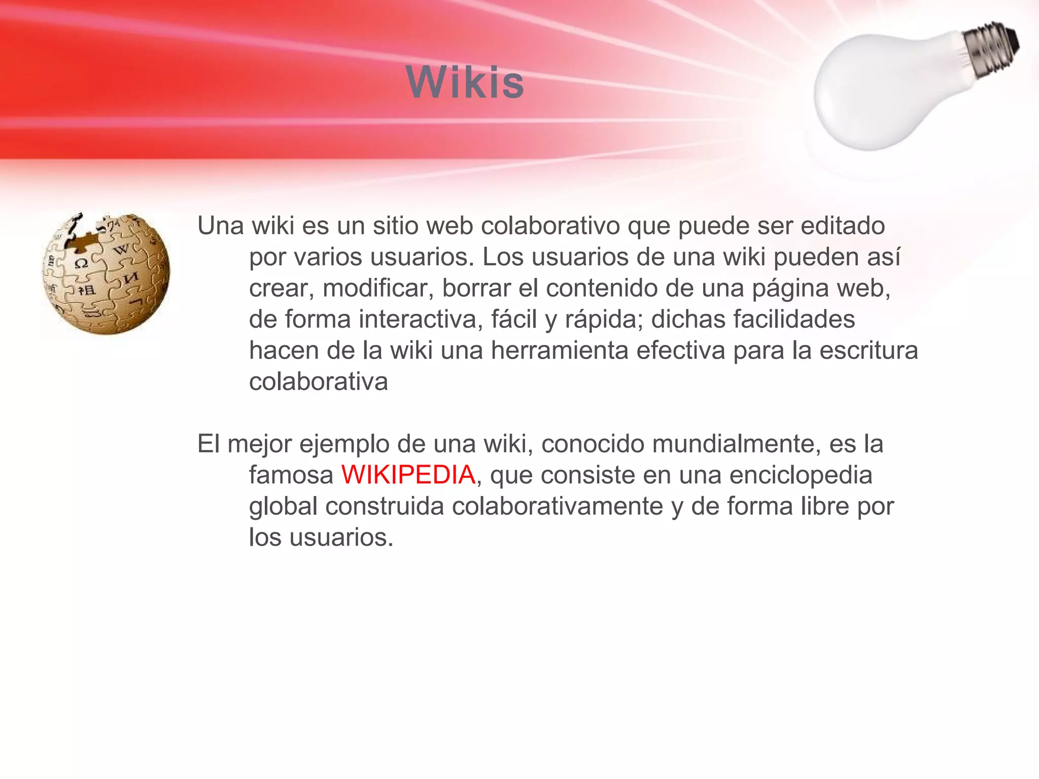 Wikis Una wiki es un sitio web colaborativo que puede ser editado por varios usuarios. Los usuarios de una wiki pueden así crear, modificar, borrar el contenido de una página web, de forma interactiva, fácil y rápida; dichas facilidades hacen de la wiki una herramienta efectiva para la escritura colaborativa El mejor ejemplo de una wiki, conocido mundialmente, es la famosa  WIKIPEDIA , que consiste en una enciclopedia global construida colaborativamente y de forma libre por los usuarios. 