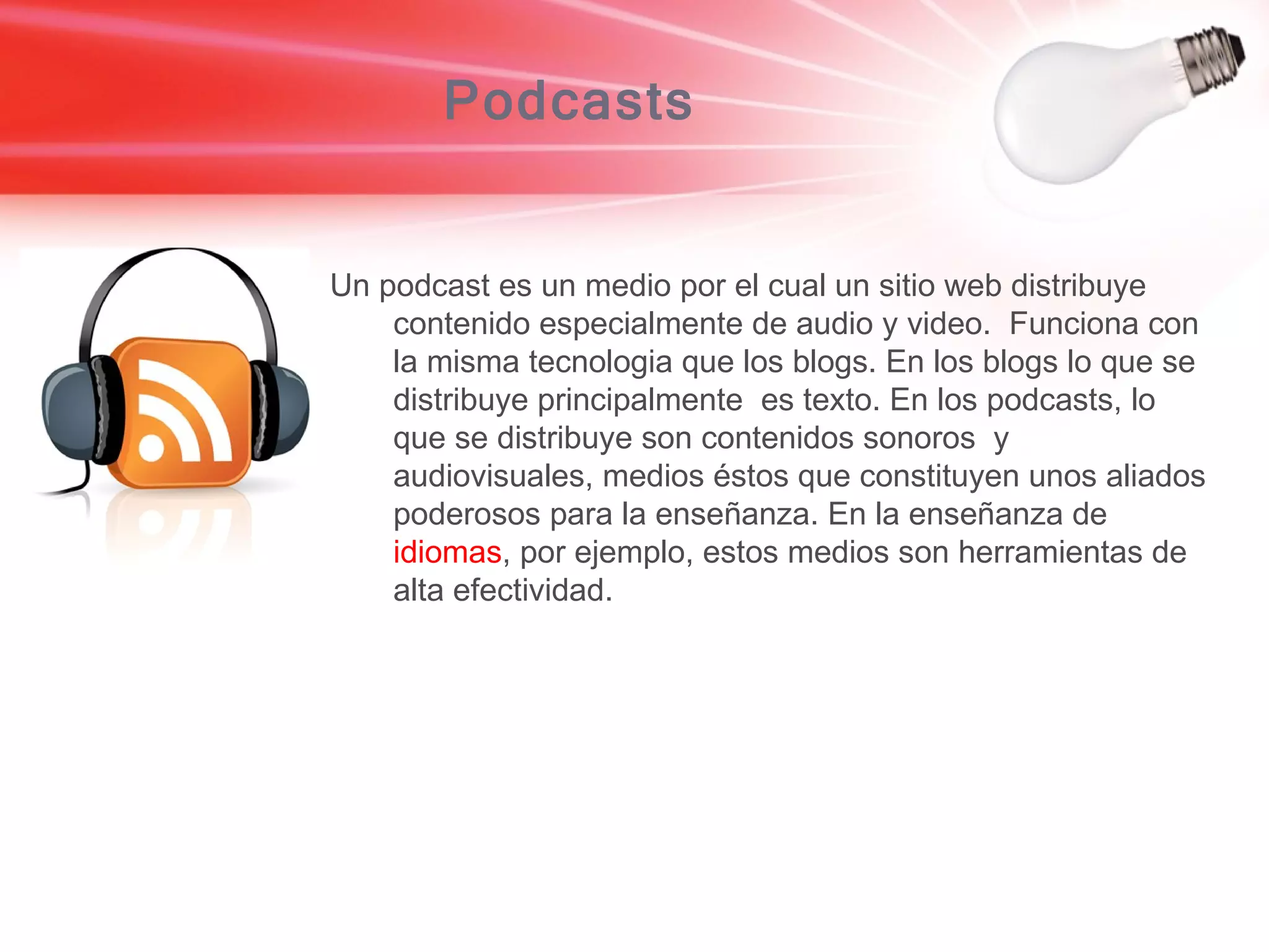 Podcasts Un podcast es un medio por el cual un sitio web distribuye contenido especialmente de audio y video.  Funciona con la misma tecnologia que los blogs. En los blogs lo que se distribuye principalmente  es texto. En los podcasts, lo que se distribuye son contenidos sonoros  y audiovisuales, medios éstos que constituyen unos aliados poderosos para la enseñanza. En la enseñanza de  idiomas , por ejemplo, estos medios son herramientas de alta efectividad. 
