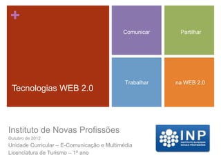 +
                                           Comunicar     Partilhar




                                            Trabalhar   na WEB 2.0
 Tecnologias WEB 2.0



Instituto de Novas Profissões
Outubro de 2012
Unidade Curricular – E-Comunicação e Multimédia
Licenciatura de Turismo – 1º ano
 