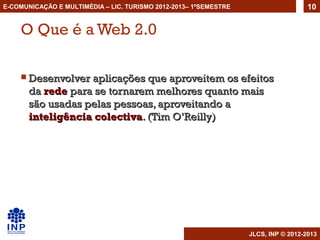 E-COMUNICAÇÃO E MULTIMÉDIA – LIC. TURISMO 2012-2013– 1ºSEMESTRE                     10


    O Que é a Web 2.0

     Desenvolver aplicações que aproveitem os efeitos
       da rede para se tornarem melhores quanto mais
       são usadas pelas pessoas, aproveitando a
       inteligência colectiva. (Tim O’Reilly)




                                                                  JLCS, INP © 2012-2013
 