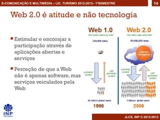 E-COMUNICAÇÃO E MULTIMÉDIA – LIC. TURISMO 2012-2013– 1ºSEMESTRE                     14


    Web 2.0 é atitude e não tecnologia

     Estimular  e encorajar a
       participação através de
       aplicações abertas e
       serviços
     Perceção   de que a Web
       não é apenas software, mas
       serviços veiculados pela
       Web




                                                                  JLCS, INP © 2012-2013
 