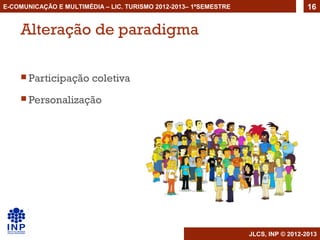 E-COMUNICAÇÃO E MULTIMÉDIA – LIC. TURISMO 2012-2013– 1ºSEMESTRE                     16


    Alteração de paradigma

     Participação      coletiva
     Personalização




                                                                  JLCS, INP © 2012-2013
 