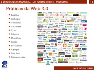 E-COMUNICAÇÃO E MULTIMÉDIA – LIC. TURISMO 2012-2013– 1ºSEMESTRE                     18


    Práticas da Web 2.0
          Partilhar
          Participar
          Comentar
          Colaborar
          Criar
          Difundir
          Classificar
          Inserir
          Reelaborar
          Agregar
          Distribuir
          Feito para criar




                                                                  JLCS, INP © 2012-2013
 