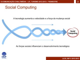 E-COMUNICAÇÃO E MULTIMÉDIA – LIC. TURISMO 2012-2013– 1ºSEMESTRE                      2


    Social Computing

             A tecnologia aumenta a velocidade e a força da mudança social




                As forças sociais influenciam o desenvolvimento tecnológico




                                                                   JLCS, INP © 2012-2013
 
