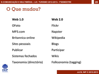 E-COMUNICAÇÃO E MULTIMÉDIA – LIC. TURISMO 2012-2013– 1ºSEMESTRE                     20


    O Que mudou?
         Web 1.0                             Web 2.0
         OFoto                               Flickr
         MP3.com                             Napster
         Britannica online                   Wikipedia
         Sites pessoais                      Blogs
         Publicar                            Participar
         Sistemas fechados                   Wikis
         Taxonomia (directório)              Folksonomia (tagging)

                                                                  JLCS, INP © 2012-2013
 