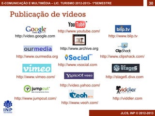 E-COMUNICAÇÃO E MULTIMÉDIA – LIC. TURISMO 2012-2013– 1ºSEMESTRE                           30


    Publicação de vídeos

                                  http://www.youtube.com/
       http://video.google.com                                   http://www.blip.tv


                                   http://www.archive.org

        http://www.ourmedia.org                              http://www.clipshack.com/

                                  http://www.vsocial.com


        http://www.vimeo.com/                                   http://stage6.divx.com

                                   http://video.yahoo.com/


       http://www.jumpcut.com/                                      http://viddler.com
                                   http://www.veoh.com/

                                                                        JLCS, INP © 2012-2013
 