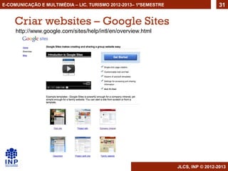 E-COMUNICAÇÃO E MULTIMÉDIA – LIC. TURISMO 2012-2013– 1ºSEMESTRE                     31


    Criar websites – Google Sites
     http://www.google.com/sites/help/intl/en/overview.html




                                                                  JLCS, INP © 2012-2013
 