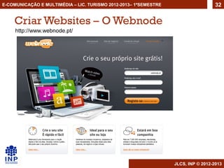E-COMUNICAÇÃO E MULTIMÉDIA – LIC. TURISMO 2012-2013– 1ºSEMESTRE                     32


    Criar Websites – O Webnode
     http://www.webnode.pt/




                                                                  JLCS, INP © 2012-2013
 