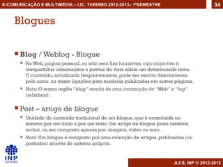 E-COMUNICAÇÃO E MULTIMÉDIA – LIC. TURISMO 2012-2013– 1ºSEMESTRE                               34


    Blogues

     Blog      / Weblog - Blogue
          Na Web, página pessoal, ou sítio sem fins lucrativos, cujo objectivo é
           compartilhar informações e pontos de vista sobre um determinado tema.
           O conteúdo, actualizado frequentemente, pode ser escrito directamente
           pelo autor, ou trazer ligações para matérias publicadas em outras páginas.
          Nota: O termo inglês “blog” resulta de uma contracção de “Web” e “log”
           (relatório).

     Post     – artigo de blogue
          Unidade de conteúdo tradicional de um blogue, que é constituída no
           mínimo por um título e por um texto. Um artigo de blogue pode também
           incluir, ou ser composto apenas por, imagem, vídeo ou som.
          Nota: Um blogue é composto por uma colecção de artigos, publicados (ou
           postados) através de sistema próprio.


                                                                            JLCS, INP © 2012-2013
 