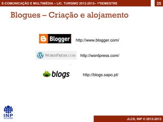 E-COMUNICAÇÃO E MULTIMÉDIA – LIC. TURISMO 2012-2013– 1ºSEMESTRE                       35


    Blogues – Criação e alojamento

                                        http://www.blogger.com/


                                          http://wordpress.com/



                                            http://blogs.sapo.pt/




                                                                    JLCS, INP © 2012-2013
 