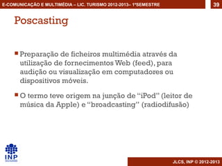 E-COMUNICAÇÃO E MULTIMÉDIA – LIC. TURISMO 2012-2013– 1ºSEMESTRE                     39


    Poscasting

     Preparação   de ficheiros multimédia através da
       utilização de fornecimentos Web (feed), para
       audição ou visualização em computadores ou
       dispositivos móveis.
    O  termo teve origem na junção de “iPod” (leitor de
       música da Apple) e “broadcasting” (radiodifusão)




                                                                  JLCS, INP © 2012-2013
 
