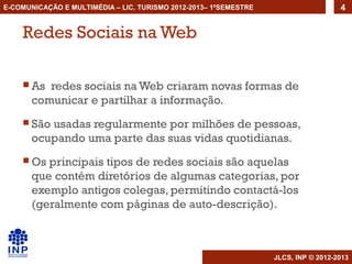 E-COMUNICAÇÃO E MULTIMÉDIA – LIC. TURISMO 2012-2013– 1ºSEMESTRE                     4


    Redes Sociais na Web

     As  redes sociais na Web criaram novas formas de
       comunicar e partilhar a informação.
     São usadas regularmente por milhões de pessoas,
       ocupando uma parte das suas vidas quotidianas.
     Os  principais tipos de redes sociais são aquelas
       que contém diretórios de algumas categorias, por
       exemplo antigos colegas, permitindo contactá-los
       (geralmente com páginas de auto-descrição).



                                                                  JLCS, INP © 2012-2013
 