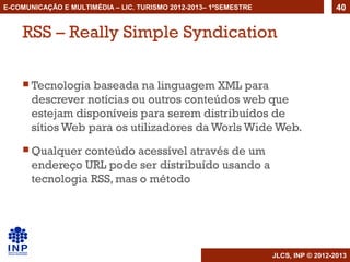 E-COMUNICAÇÃO E MULTIMÉDIA – LIC. TURISMO 2012-2013– 1ºSEMESTRE                     40


    RSS – Really Simple Syndication

     Tecnologia   baseada na linguagem XML para
       descrever notícias ou outros conteúdos web que
       estejam disponíveis para serem distribuídos de
       sítios Web para os utilizadores da Worls Wide Web.
     Qualquer   conteúdo acessível através de um
       endereço URL pode ser distribuído usando a
       tecnologia RSS, mas o método




                                                                  JLCS, INP © 2012-2013
 
