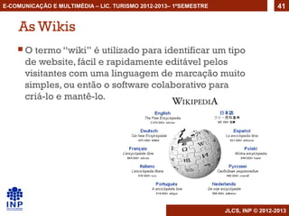 E-COMUNICAÇÃO E MULTIMÉDIA – LIC. TURISMO 2012-2013– 1ºSEMESTRE                     41


    As Wikis
    O  termo “wiki” é utilizado para identificar um tipo
      de website, fácil e rapidamente editável pelos
      visitantes com uma linguagem de marcação muito
      simples, ou então o software colaborativo para
      criá-lo e mantê-lo.




                                                                  JLCS, INP © 2012-2013
 