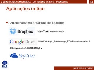 E-COMUNICAÇÃO E MULTIMÉDIA – LIC. TURISMO 2012-2013– 1ºSEMESTRE                               43


    Aplicações online

     Armazenamento           e partilha de ficheiros

                                  https://www.dropbox.com/



                                   https://www.google.com/intl/pt_PT/drive/start/index.html


        http://youtu.be/wKJ9KzGQq0w




                                                                         JLCS, INP © 2012-2013
 
